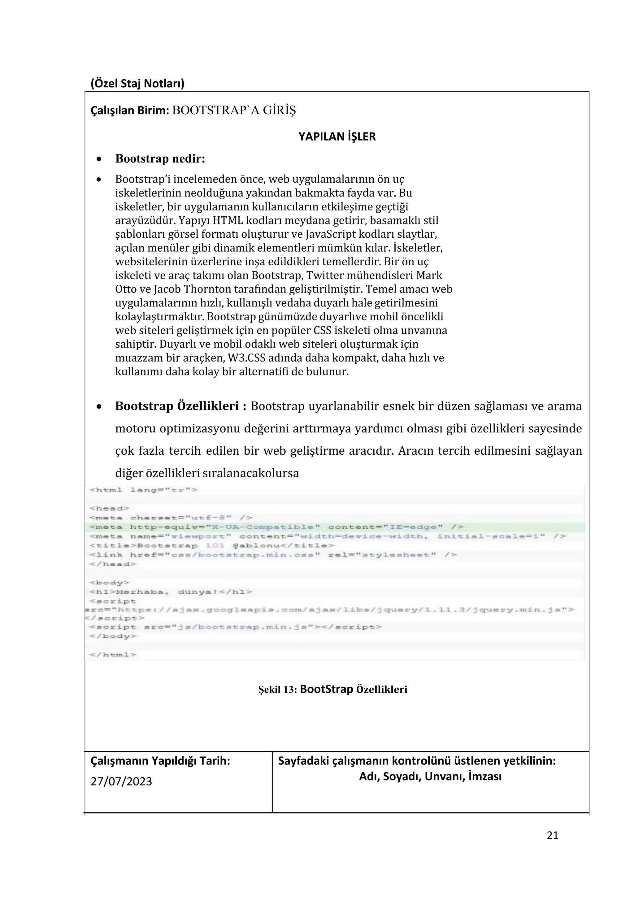 (Özel Staj Notları)
Çalışılan Birim: BOOTSTRAP`A GİRİŞ
YAPILAN İŞLER
 Bootstrap nedir:
 Bootstrap’i incelemeden önce, web uygulamalarının ön uç
iskeletlerinin neolduğuna yakından bakmakta fayda var. Bu
iskeletler, bir uygulamanın kullanıcıların etkileşime geçtiği
arayüzüdür. Yapıyı HTML kodları meydana getirir, basamaklı stil
şablonları görsel formatı oluşturur ve JavaScript kodları slaytlar,
açılan menüler gibi dinamik elementleri mümkün kılar. İskeletler,
websitelerinin üzerlerine inşa edildikleri temellerdir. Bir ön uç
iskeleti ve araç takımı olan Bootstrap, Twitter mühendisleri Mark
Otto ve Jacob Thornton tarafından geliştirilmiştir. Temel amacı web
uygulamalarının hızlı, kullanışlı vedaha duyarlı hale getirilmesini
kolaylaştırmaktır. Bootstrap günümüzde duyarlıve mobil öncelikli
web siteleri geliştirmek için en popüler CSS iskeleti olma unvanına
sahiptir. Duyarlı ve mobil odaklı web siteleri oluşturmak için
muazzam bir araçken, W3.CSS adında daha kompakt, daha hızlı ve
kullanımı daha kolay bir alternatifi de bulunur.
 Bootstrap Özellikleri : Bootstrap uyarlanabilir esnek bir düzen sağlaması ve arama
motoru optimizasyonu değerini arttırmaya yardımcı olması gibi özellikleri sayesinde
çok fazla tercih edilen bir web geliştirme aracıdır. Aracın tercih edilmesini sağlayan
diğer özellikleri sıralanacakolursa
Şekil 13: BootStrap Özellikleri
Çalışmanın Yapıldığı Tarih: Sayfadaki çalışmanın kontrolünü üstlenen yetkilinin:
27/07/2023 Adı, Soyadı, Unvanı, İmzası
21
 