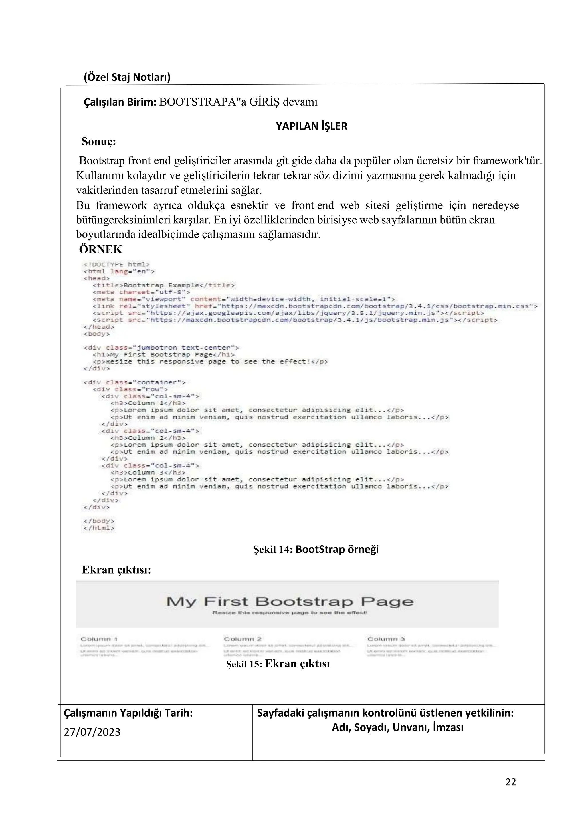 (Özel Staj Notları)
Çalışılan Birim: BOOTSTRAPA"a GİRİŞ devamı
YAPILAN İŞLER
Sonuç:
Bootstrap front end geliştiriciler arasında git gide daha da popüler olan ücretsiz bir framework'tür.
Kullanımı kolaydır ve geliştiricilerin tekrar tekrar söz dizimi yazmasına gerek kalmadığı için
vakitlerinden tasarruf etmelerini sağlar.
Bu framework ayrıca oldukça esnektir ve front end web sitesi geliştirme için neredeyse
bütüngereksinimleri karşılar. En iyi özelliklerinden birisiyse web sayfalarının bütün ekran
boyutlarında idealbiçimde çalışmasını sağlamasıdır.
ÖRNEK
Şekil 14: BootStrap örneği
Ekran çıktısı:
Şekil 15: Ekran çıktısı
Çalışmanın Yapıldığı Tarih: Sayfadaki çalışmanın kontrolünü üstlenen yetkilinin:
27/07/2023 Adı, Soyadı, Unvanı, İmzası
22
 