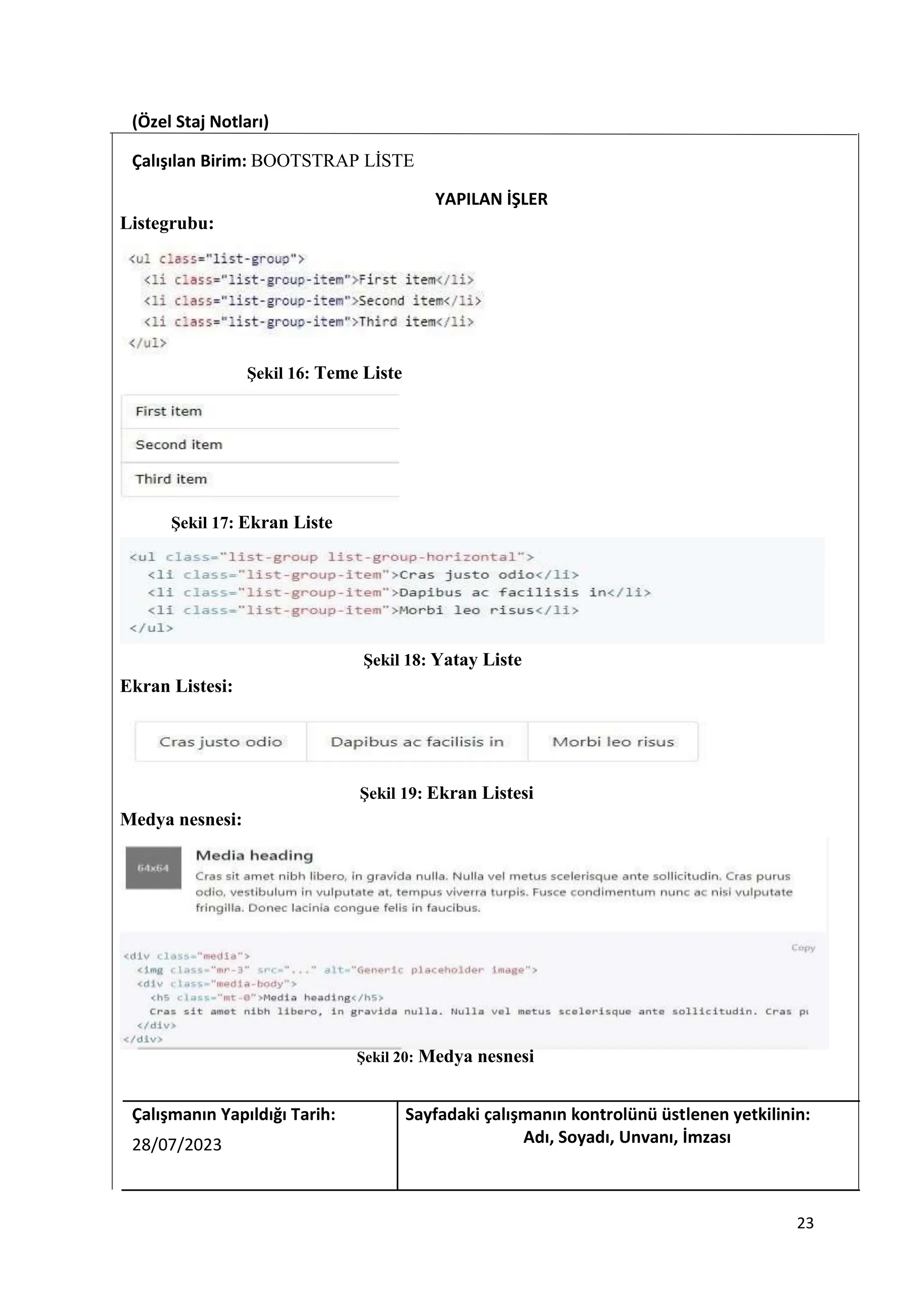 (Özel Staj Notları)
Çalışılan Birim: BOOTSTRAP LİSTE
YAPILAN İŞLER
Listegrubu:
Şekil 16: Teme Liste
Şekil 17: Ekran Liste
Şekil 18: Yatay Liste
Ekran Listesi:
Şekil 19: Ekran Listesi
Medya nesnesi:
Şekil 20: Medya nesnesi
Çalışmanın Yapıldığı Tarih: Sayfadaki çalışmanın kontrolünü üstlenen yetkilinin:
28/07/2023 Adı, Soyadı, Unvanı, İmzası
23
 