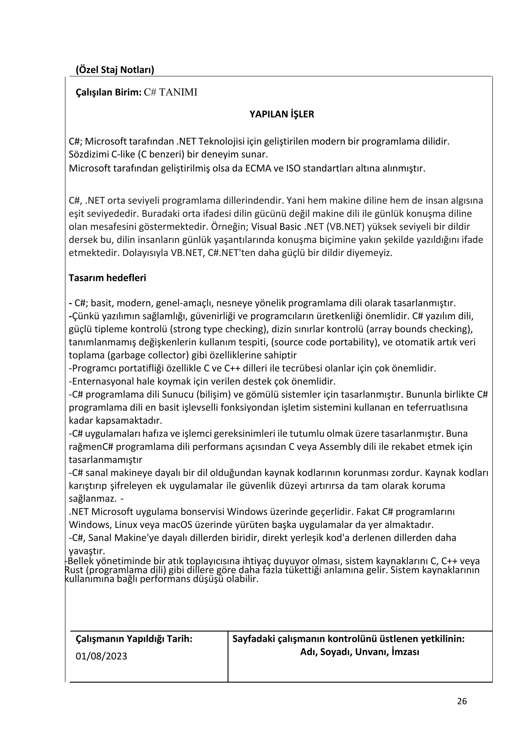 (Özel Staj Notları)
Çalışılan Birim: C# TANIMI
YAPILAN İŞLER
C#; Microsoft tarafından .NET Teknolojisi için geliştirilen modern bir programlama dilidir.
Sözdizimi C-like (C benzeri) bir deneyim sunar.
Microsoft tarafından geliştirilmiş olsa da ECMA ve ISO standartları altına alınmıştır.
C#, .NET orta seviyeli programlama dillerindendir. Yani hem makine diline hem de insan algısına
eşit seviyededir. Buradaki orta ifadesi dilin gücünü değil makine dili ile günlük konuşma diline
olan mesafesini göstermektedir. Örneğin; Visual Basic .NET (VB.NET) yüksek seviyeli bir dildir
dersek bu, dilin insanların günlük yaşantılarında konuşma biçimine yakın şekilde yazıldığını ifade
etmektedir. Dolayısıyla VB.NET, C#.NET'ten daha güçlü bir dildir diyemeyiz.
Tasarım hedefleri
- C#; basit, modern, genel-amaçlı, nesneye yönelik programlama dili olarak tasarlanmıştır.
-Çünkü yazılımın sağlamlığı, güvenirliği ve programcıların üretkenliği önemlidir. C# yazılım dili,
güçlü tipleme kontrolü (strong type checking), dizin sınırlar kontrolü (array bounds checking),
tanımlanmamış değişkenlerin kullanım tespiti, (source code portability), ve otomatik artık veri
toplama (garbage collector) gibi özelliklerine sahiptir
-Programcı portatifliği özellikle C ve C++ dilleri ile tecrübesi olanlar için çok önemlidir.
-Enternasyonal hale koymak için verilen destek çok önemlidir.
-C# programlama dili Sunucu (bilişim) ve gömülü sistemler için tasarlanmıştır. Bununla birlikte C#
programlama dili en basit işlevselli fonksiyondan işletim sistemini kullanan en teferruatlısına
kadar kapsamaktadır.
-C# uygulamaları hafıza ve işlemci gereksinimleri ile tutumlu olmak üzere tasarlanmıştır. Buna
rağmenC# programlama dili performans açısından C veya Assembly dili ile rekabet etmek için
tasarlanmamıştır
-C# sanal makineye dayalı bir dil olduğundan kaynak kodlarının korunması zordur. Kaynak kodları
karıştırıp şifreleyen ek uygulamalar ile güvenlik düzeyi artırırsa da tam olarak koruma
sağlanmaz. -
.NET Microsoft uygulama bonservisi Windows üzerinde geçerlidir. Fakat C# programlarını
Windows, Linux veya macOS üzerinde yürüten başka uygulamalar da yer almaktadır.
-C#, Sanal Makine'ye dayalı dillerden biridir, direkt yerleşik kod'a derlenen dillerden daha
yavaştır.
-Bellek yönetiminde bir atık toplayıcısına ihtiyaç duyuyor olması, sistem kaynaklarını C, C++ veya
Rust (programlama dili) gibi dillere göre daha fazla tükettiği anlamına gelir. Sistem kaynaklarının
kullanımına bağlı performans düşüşü olabilir.
Çalışmanın Yapıldığı Tarih: Sayfadaki çalışmanın kontrolünü üstlenen yetkilinin:
01/08/2023 Adı, Soyadı, Unvanı, İmzası
26
 