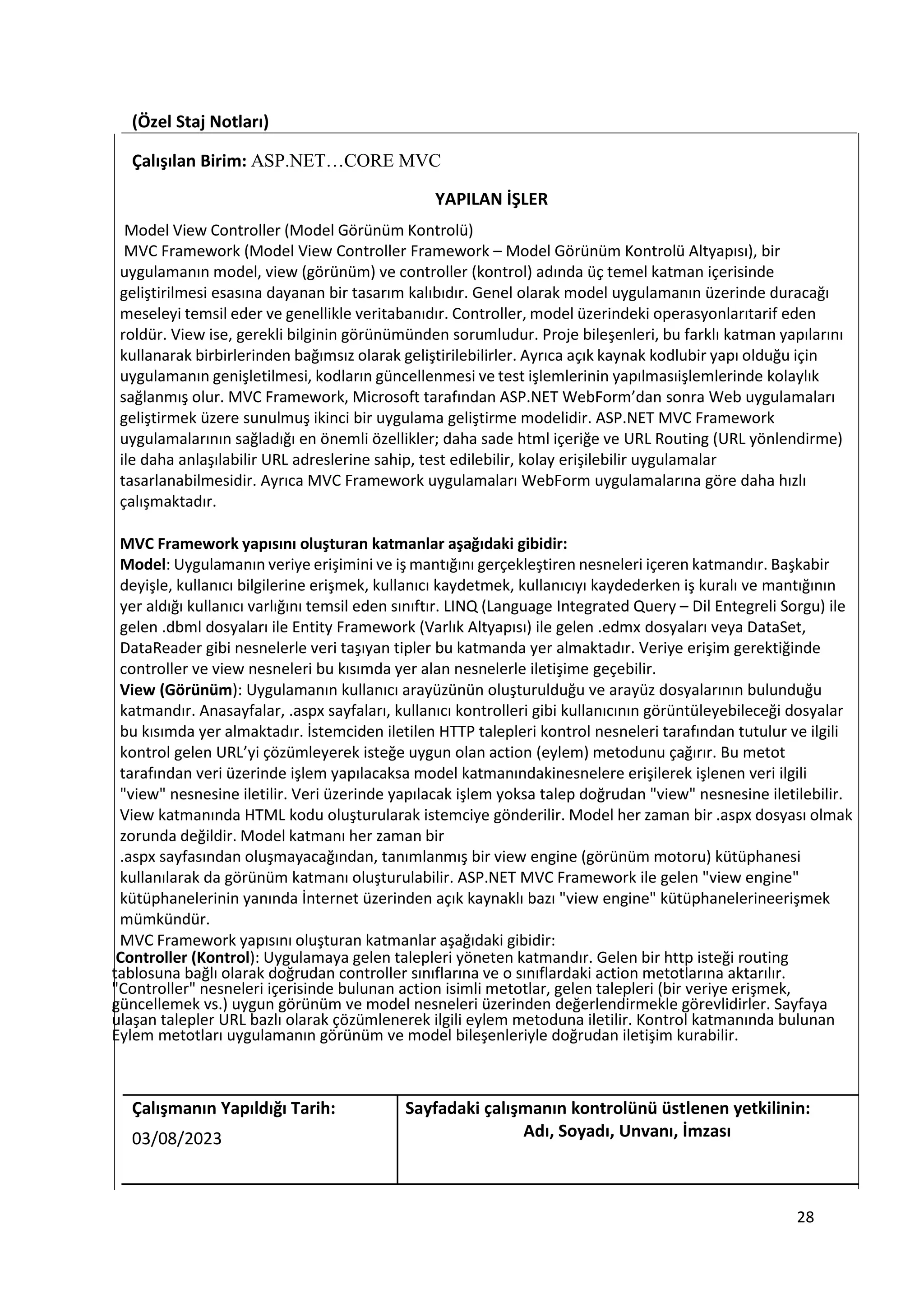 (Özel Staj Notları)
Çalışılan Birim: ASP.NET…CORE MVC
YAPILAN İŞLER
Model View Controller (Model Görünüm Kontrolü)
MVC Framework (Model View Controller Framework – Model Görünüm Kontrolü Altyapısı), bir
uygulamanın model, view (görünüm) ve controller (kontrol) adında üç temel katman içerisinde
geliştirilmesi esasına dayanan bir tasarım kalıbıdır. Genel olarak model uygulamanın üzerinde duracağı
meseleyi temsil eder ve genellikle veritabanıdır. Controller, model üzerindeki operasyonlarıtarif eden
roldür. View ise, gerekli bilginin görünümünden sorumludur. Proje bileşenleri, bu farklı katman yapılarını
kullanarak birbirlerinden bağımsız olarak geliştirilebilirler. Ayrıca açık kaynak kodlubir yapı olduğu için
uygulamanın genişletilmesi, kodların güncellenmesi ve test işlemlerinin yapılmasıişlemlerinde kolaylık
sağlanmış olur. MVC Framework, Microsoft tarafından ASP.NET WebForm’dan sonra Web uygulamaları
geliştirmek üzere sunulmuş ikinci bir uygulama geliştirme modelidir. ASP.NET MVC Framework
uygulamalarının sağladığı en önemli özellikler; daha sade html içeriğe ve URL Routing (URL yönlendirme)
ile daha anlaşılabilir URL adreslerine sahip, test edilebilir, kolay erişilebilir uygulamalar
tasarlanabilmesidir. Ayrıca MVC Framework uygulamaları WebForm uygulamalarına göre daha hızlı
çalışmaktadır.
MVC Framework yapısını oluşturan katmanlar aşağıdaki gibidir:
Model: Uygulamanın veriye erişimini ve iş mantığını gerçekleştiren nesneleri içeren katmandır. Başkabir
deyişle, kullanıcı bilgilerine erişmek, kullanıcı kaydetmek, kullanıcıyı kaydederken iş kuralı ve mantığının
yer aldığı kullanıcı varlığını temsil eden sınıftır. LINQ (Language Integrated Query – Dil Entegreli Sorgu) ile
gelen .dbml dosyaları ile Entity Framework (Varlık Altyapısı) ile gelen .edmx dosyaları veya DataSet,
DataReader gibi nesnelerle veri taşıyan tipler bu katmanda yer almaktadır. Veriye erişim gerektiğinde
controller ve view nesneleri bu kısımda yer alan nesnelerle iletişime geçebilir.
View (Görünüm): Uygulamanın kullanıcı arayüzünün oluşturulduğu ve arayüz dosyalarının bulunduğu
katmandır. Anasayfalar, .aspx sayfaları, kullanıcı kontrolleri gibi kullanıcının görüntüleyebileceği dosyalar
bu kısımda yer almaktadır. İstemciden iletilen HTTP talepleri kontrol nesneleri tarafından tutulur ve ilgili
kontrol gelen URL’yi çözümleyerek isteğe uygun olan action (eylem) metodunu çağırır. Bu metot
tarafından veri üzerinde işlem yapılacaksa model katmanındakinesnelere erişilerek işlenen veri ilgili
"view" nesnesine iletilir. Veri üzerinde yapılacak işlem yoksa talep doğrudan "view" nesnesine iletilebilir.
View katmanında HTML kodu oluşturularak istemciye gönderilir. Model her zaman bir .aspx dosyası olmak
zorunda değildir. Model katmanı her zaman bir
.aspx sayfasından oluşmayacağından, tanımlanmış bir view engine (görünüm motoru) kütüphanesi
kullanılarak da görünüm katmanı oluşturulabilir. ASP.NET MVC Framework ile gelen "view engine"
kütüphanelerinin yanında İnternet üzerinden açık kaynaklı bazı "view engine" kütüphanelerineerişmek
mümkündür.
MVC Framework yapısını oluşturan katmanlar aşağıdaki gibidir:
Controller (Kontrol): Uygulamaya gelen talepleri yöneten katmandır. Gelen bir http isteği routing
tablosuna bağlı olarak doğrudan controller sınıflarına ve o sınıflardaki action metotlarına aktarılır.
"Controller" nesneleri içerisinde bulunan action isimli metotlar, gelen talepleri (bir veriye erişmek,
güncellemek vs.) uygun görünüm ve model nesneleri üzerinden değerlendirmekle görevlidirler. Sayfaya
ulaşan talepler URL bazlı olarak çözümlenerek ilgili eylem metoduna iletilir. Kontrol katmanında bulunan
Eylem metotları uygulamanın görünüm ve model bileşenleriyle doğrudan iletişim kurabilir.
Çalışmanın Yapıldığı Tarih: Sayfadaki çalışmanın kontrolünü üstlenen yetkilinin:
03/08/2023 Adı, Soyadı, Unvanı, İmzası
28
 