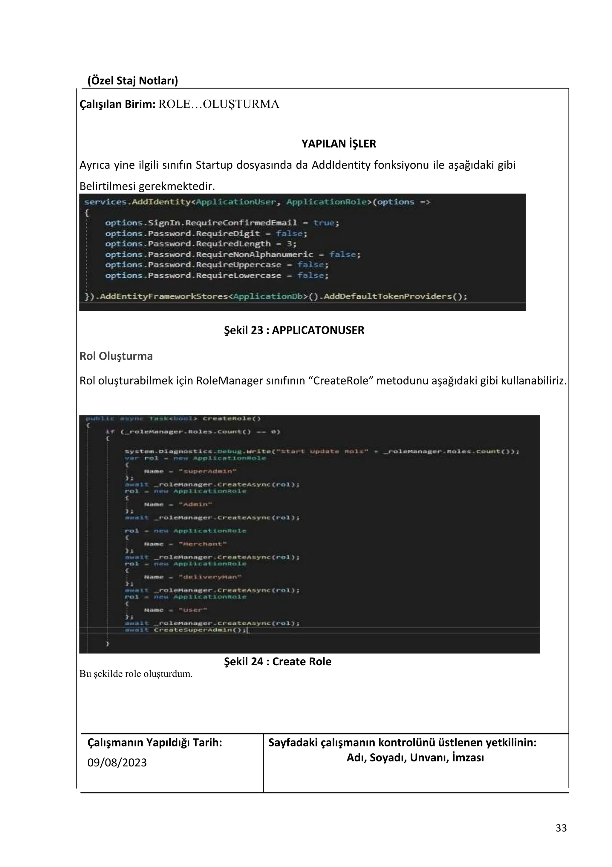 (Özel Staj Notları)
Çalışılan Birim: ROLE…OLUŞTURMA
YAPILAN İŞLER
Ayrıca yine ilgili sınıfın Startup dosyasında da AddIdentity fonksiyonu ile aşağıdaki gibi
Belirtilmesi gerekmektedir.
Şekil 23 : APPLICATONUSER
Rol Oluşturma
Rol oluşturabilmek için RoleManager sınıfının “CreateRole” metodunu aşağıdaki gibi kullanabiliriz.
Şekil 24 : Create Role
Bu şekilde role oluşturdum.
Çalışmanın Yapıldığı Tarih: Sayfadaki çalışmanın kontrolünü üstlenen yetkilinin:
09/08/2023 Adı, Soyadı, Unvanı, İmzası
33
 