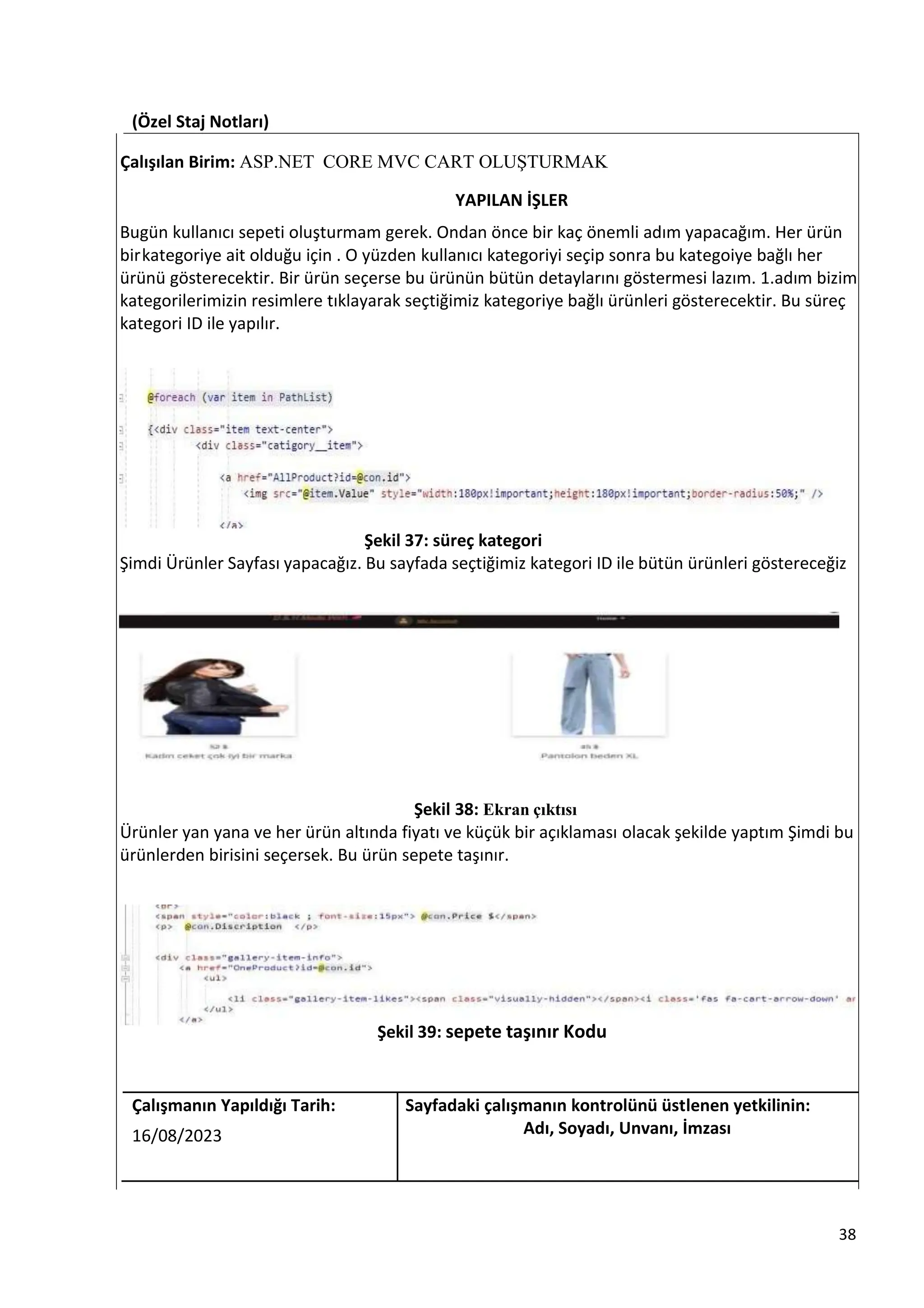 (Özel Staj Notları)
Çalışılan Birim: ASP.NET CORE MVC CART OLUŞTURMAK
YAPILAN İŞLER
Bugün kullanıcı sepeti oluşturmam gerek. Ondan önce bir kaç önemli adım yapacağım. Her ürün
birkategoriye ait olduğu için . O yüzden kullanıcı kategoriyi seçip sonra bu kategoiye bağlı her
ürünü gösterecektir. Bir ürün seçerse bu ürünün bütün detaylarını göstermesi lazım. 1.adım bizim
kategorilerimizin resimlere tıklayarak seçtiğimiz kategoriye bağlı ürünleri gösterecektir. Bu süreç
kategori ID ile yapılır.
Şekil 37: süreç kategori
Şimdi Ürünler Sayfası yapacağız. Bu sayfada seçtiğimiz kategori ID ile bütün ürünleri göstereceğiz
Şekil 38: Ekran çıktısı
Ürünler yan yana ve her ürün altında fiyatı ve küçük bir açıklaması olacak şekilde yaptım Şimdi bu
ürünlerden birisini seçersek. Bu ürün sepete taşınır.
Şekil 39: sepete taşınır Kodu
Çalışmanın Yapıldığı Tarih: Sayfadaki çalışmanın kontrolünü üstlenen yetkilinin:
16/08/2023 Adı, Soyadı, Unvanı, İmzası
38
 