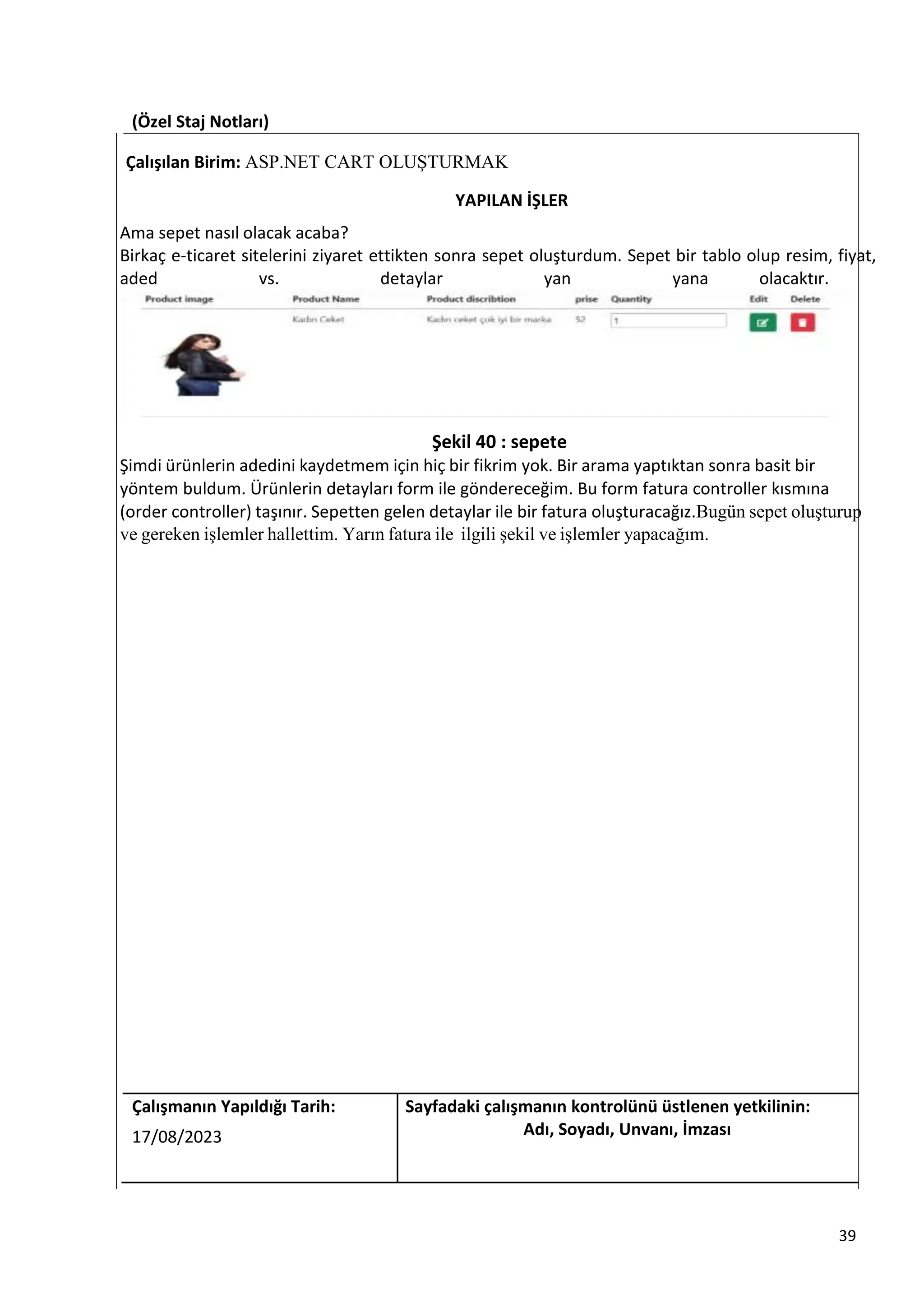 (Özel Staj Notları)
Çalışılan Birim: ASP.NET CART OLUŞTURMAK
YAPILAN İŞLER
Ama sepet nasıl olacak acaba?
Birkaç e-ticaret sitelerini ziyaret ettikten sonra sepet oluşturdum. Sepet bir tablo olup resim, fiyat,
aded vs. detaylar yan yana olacaktır.
Şekil 40 : sepete
Şimdi ürünlerin adedini kaydetmem için hiç bir fikrim yok. Bir arama yaptıktan sonra basit bir
yöntem buldum. Ürünlerin detayları form ile göndereceğim. Bu form fatura controller kısmına
(order controller) taşınır. Sepetten gelen detaylar ile bir fatura oluşturacağız.Bugün sepet oluşturup
ve gereken işlemler hallettim. Yarın fatura ile ilgili şekil ve işlemler yapacağım.
Çalışmanın Yapıldığı Tarih: Sayfadaki çalışmanın kontrolünü üstlenen yetkilinin:
17/08/2023 Adı, Soyadı, Unvanı, İmzası
39
 