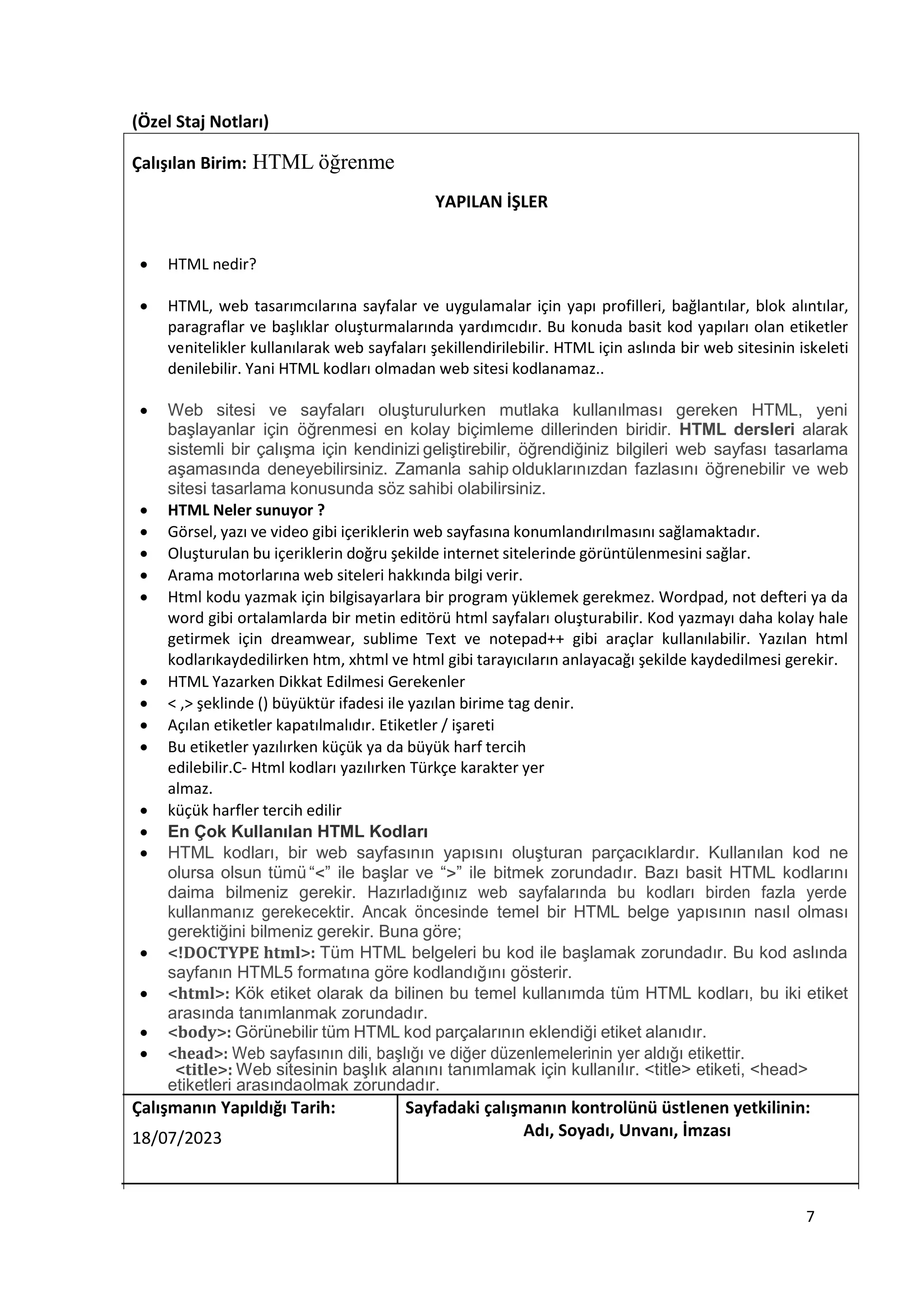 (Özel Staj Notları)
Çalışılan Birim: HTML öğrenme
YAPILAN İŞLER
 HTML nedir?
 HTML, web tasarımcılarına sayfalar ve uygulamalar için yapı profilleri, bağlantılar, blok alıntılar,
paragraflar ve başlıklar oluşturmalarında yardımcıdır. Bu konuda basit kod yapıları olan etiketler
venitelikler kullanılarak web sayfaları şekillendirilebilir. HTML için aslında bir web sitesinin iskeleti
denilebilir. Yani HTML kodları olmadan web sitesi kodlanamaz..
 Web sitesi ve sayfaları oluşturulurken mutlaka kullanılması gereken HTML, yeni
başlayanlar için öğrenmesi en kolay biçimleme dillerinden biridir. HTML dersleri alarak
sistemli bir çalışma için kendinizi geliştirebilir, öğrendiğiniz bilgileri web sayfası tasarlama
aşamasında deneyebilirsiniz. Zamanla sahip olduklarınızdan fazlasını öğrenebilir ve web
sitesi tasarlama konusunda söz sahibi olabilirsiniz.
 HTML Neler sunuyor ?
 Görsel, yazı ve video gibi içeriklerin web sayfasına konumlandırılmasını sağlamaktadır.
 Oluşturulan bu içeriklerin doğru şekilde internet sitelerinde görüntülenmesini sağlar.
 Arama motorlarına web siteleri hakkında bilgi verir.
 Html kodu yazmak için bilgisayarlara bir program yüklemek gerekmez. Wordpad, not defteri ya da
word gibi ortalamlarda bir metin editörü html sayfaları oluşturabilir. Kod yazmayı daha kolay hale
getirmek için dreamwear, sublime Text ve notepad++ gibi araçlar kullanılabilir. Yazılan html
kodlarıkaydedilirken htm, xhtml ve html gibi tarayıcıların anlayacağı şekilde kaydedilmesi gerekir.
 HTML Yazarken Dikkat Edilmesi Gerekenler
 < ,> şeklinde () büyüktür ifadesi ile yazılan birime tag denir.
 Açılan etiketler kapatılmalıdır. Etiketler / işareti
 Bu etiketler yazılırken küçük ya da büyük harf tercih
edilebilir.C- Html kodları yazılırken Türkçe karakter yer
almaz.
 küçük harfler tercih edilir
 En Çok Kullanılan HTML Kodları
 HTML kodları, bir web sayfasının yapısını oluşturan parçacıklardır. Kullanılan kod ne
olursa olsun tümü “<” ile başlar ve “>” ile bitmek zorundadır. Bazı basit HTML kodlarını
daima bilmeniz gerekir. Hazırladığınız web sayfalarında bu kodları birden fazla yerde
kullanmanız gerekecektir. Ancak öncesinde temel bir HTML belge yapısının nasıl olması
gerektiğini bilmeniz gerekir. Buna göre;
 <!DOCTYPE html>: Tüm HTML belgeleri bu kod ile başlamak zorundadır. Bu kod aslında
sayfanın HTML5 formatına göre kodlandığını gösterir.
 <html>: Kök etiket olarak da bilinen bu temel kullanımda tüm HTML kodları, bu iki etiket
arasında tanımlanmak zorundadır.
 <body>: Görünebilir tüm HTML kod parçalarının eklendiği etiket alanıdır.
 <head>: Web sayfasının dili, başlığı ve diğer düzenlemelerinin yer aldığı etikettir.
<title>: Web sitesinin başlık alanını tanımlamak için kullanılır. <title> etiketi, <head>
etiketleri arasındaolmak zorundadır.
Çalışmanın Yapıldığı Tarih: Sayfadaki çalışmanın kontrolünü üstlenen yetkilinin:
18/07/2023 Adı, Soyadı, Unvanı, İmzası
7
 