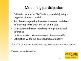 Modelling participation
• Estimate number of SME bids (count data) using a
negative binomial model
• Possible endogeneity due to unobserved variables
influencing SMEs decision to submit bids
• Use coarsened exact matching to improve causal
inference
– Finds matches to improve analysis of treatment effect
• Estimation will focus on evaluation of quality
𝜆𝑖 = 𝑒 𝐵 𝑋
= (𝛽1 + 𝛽2 𝑷𝒂𝒓𝒕 + 𝛽3ln(𝑉𝑎𝑙𝑢𝑒) + 𝛽4 𝑄𝑢𝑎𝑙 + 𝛽5 𝑇ℎ𝑟𝑒𝑠 + 𝛽7 𝑀𝑊 + 𝛽8 𝑿 + 𝜀𝑖)
CPV codes are used as controls
10
 
