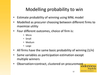 Modelling probability to win
• Estimate probability of winning using MNL model
• Modelled as procurer choosing between different firms to
maximize utility
• Four different outcomes, choice of firm is:
• Micro
• Small
• Medium
• Large
• All firms have the same basic probability of winning (1/n)
• Same variables as participation estimation except
multiple winners
• Observation=contract, clustered on procurement
12
 