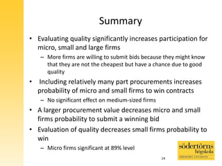 Summary
• Evaluating quality significantly increases participation for
micro, small and large firms
– More firms are willing to submit bids because they might know
that they are not the cheapest but have a chance due to good
quality
• Including relatively many part procurements increases
probability of micro and small firms to win contracts
– No significant effect on medium-sized firms
• A larger procurement value decreases micro and small
firms probability to submit a winning bid
• Evaluation of quality decreases small firms probability to
win
– Micro firms significant at 89% level
14
 