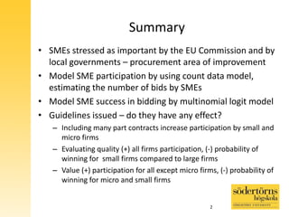 Summary
• SMEs stressed as important by the EU Commission and by
local governments – procurement area of improvement
• Model SME participation by using count data model,
estimating the number of bids by SMEs
• Model SME success in bidding by multinomial logit model
• Guidelines issued – do they have any effect?
– Including many part contracts increase participation by small and
micro firms
– Evaluating quality (+) all firms participation, (-) probability of
winning for small firms compared to large firms
– Value (+) participation for all except micro firms, (-) probability of
winning for micro and small firms
2
 