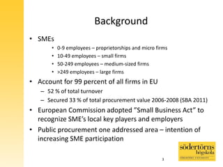 Background
• SMEs
• 0-9 employees – proprietorships and micro firms
• 10-49 employees – small firms
• 50-249 employees – medium-sized firms
• >249 employees – large firms
• Account for 99 percent of all firms in EU
– 52 % of total turnover
– Secured 33 % of total procurement value 2006-2008 (SBA 2011)
• European Commission adopted ”Small Business Act” to
recognize SME’s local key players and employers
• Public procurement one addressed area – intention of
increasing SME participation
3
 