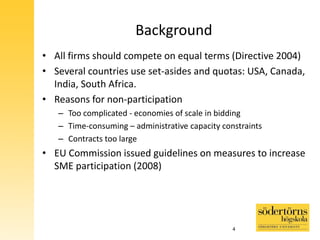 Background
• All firms should compete on equal terms (Directive 2004)
• Several countries use set-asides and quotas: USA, Canada,
India, South Africa.
• Reasons for non-participation
– Too complicated - economies of scale in bidding
– Time-consuming – administrative capacity constraints
– Contracts too large
• EU Commission issued guidelines on measures to increase
SME participation (2008)
4
 