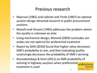 Previous research
• Myerson (1981) and Lafonte and Tirole (1987) on optimal
auction design attracted research in public procurement
auctions
• Manelli and Vincent (1995) addresses the problem where
the quality is unknown ex ante
• Using mechanism-design, Morand (2003) concludes set-
asides are not optimal for preferential treatment
• Report by GHK (2010) found that higher value decreases
SME’s probability to win, and that evaluating quality
surprisingly decreases the probability of SME’s winning
• Krasnokutskaya & Seim (2011) on SME probability of
winning in highway auctions when preferential
treatment is used
6
 