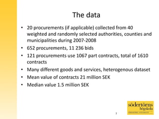The data
• 20 procurements (if applicable) collected from 40
weighted and randomly selected authorities, counties and
municipalities during 2007-2008
• 652 procurements, 11 236 bids
• 121 procurements use 1067 part contracts, total of 1610
contracts
• Many different goods and services, heterogenous dataset
• Mean value of contracts 21 million SEK
• Median value 1.5 million SEK
7
 