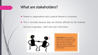 What are stakeholders?
 People or organisations with a special interest in a business.
 This is normally because they are directly affected by the business
and how it operates – both now and in the future.
 
