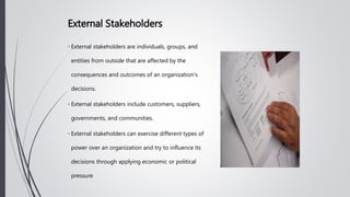 • External stakeholders are individuals, groups, and
entities from outside that are affected by the
consequences and outcomes of an organization's
decisions.
• External stakeholders include customers, suppliers,
governments, and communities.
• External stakeholders can exercise different types of
power over an organization and try to influence its
decisions through applying economic or political
pressure.
External Stakeholders
 