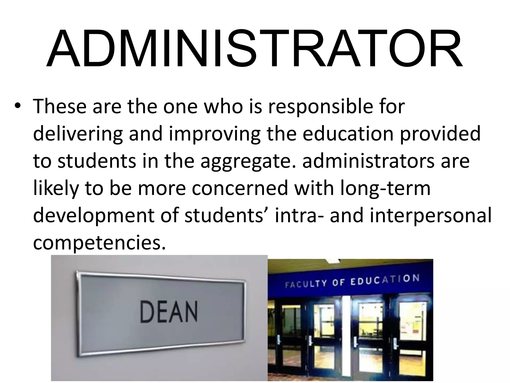 ADMINISTRATOR
• These are the one who is responsible for
delivering and improving the education provided
to students in the aggregate. administrators are
likely to be more concerned with long-term
development of students’ intra- and interpersonal
competencies.
 