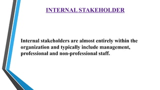 INTERNAL STAKEHOLDER
Internal stakeholders are almost entirely within the
organization and typically include management,
professional and non-professional staff.
 