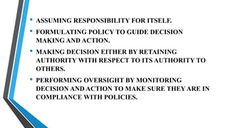 • ASSUMING RESPONSIBILITY FOR ITSELF.
• FORMULATING POLICY TO GUIDE DECISION
MAKING AND ACTION.
• MAKING DECISION EITHER BY RETAINING
AUTHORITY WITH RESPECT TO ITS AUTHORITY TO
OTHERS.
• PERFORMING OVERSIGHT BY MONITORING
DECISION AND ACTION TO MAKE SURE THEY ARE IN
COMPLIANCE WITH POLICIES.
 