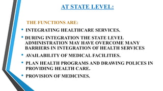 AT STATE LEVEL:
THE FUNCTIONS ARE:
• INTEGRATING HEALTHCARE SERVICES.
• DURING INTEGRATION THE STATE LEVEL
ADMINISTRATION MAY HAVE OVERCOME MANY
BARRIERS IN INTEGRATION OF HEALTH SERVICES
• AVAILABILITY OF MEDICAL FACILITIES.
• PLAN HEALTH PROGRAMS AND DRAWING POLICES IN
PROVIDING HEALTH CARE.
• PROVISION OF MEDICINES.
 