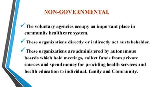 NON-GOVERNMENTAL
The voluntary agencies occupy an important place in
community health care system.
These organizations directly or indirectly act as stakeholder.
These organizations are administered by autonomous
boards which hold meetings, collect funds from private
sources and spend money for providing health services and
health education to individual, family and Community.
 