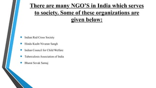 There are many NGO’S in India which serves
to society. Some of these organizations are
given below:
 Indian Red Cross Society
 Hindu Kusht Nivaran Sangh
 Indian Council for Child Welfare
 Tuberculosis Association of India
 Bharat Sevak Samaj
 