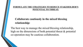 FORMULATE THE STRATEGIES TO REDUCE STAKEHOLDER’S
POTENTIAL TO THREAT:
Collaborate cautiously in the mixed blessing
relationship:
The best way to manage the mixed blessing relationship,
high on the dimensions of both potential threat & potential
co-operation may be cautious collaboration.
 