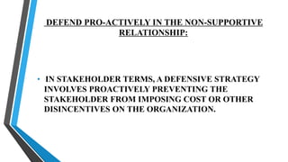 DEFEND PRO-ACTIVELY IN THE NON-SUPPORTIVE
RELATIONSHIP:
• IN STAKEHOLDER TERMS, A DEFENSIVE STRATEGY
INVOLVES PROACTIVELY PREVENTING THE
STAKEHOLDER FROM IMPOSING COST OR OTHER
DISINCENTIVES ON THE ORGANIZATION.
 