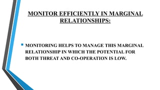 MONITOR EFFICIENTLY IN MARGINAL
RELATIONSHIPS:
 MONITORING HELPS TO MANAGE THIS MARGINAL
RELATIONSHIP IN WHICH THE POTENTIAL FOR
BOTH THREAT AND CO-OPERATION IS LOW.
 