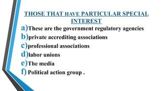 THOSE THAT HAVE PARTICULAR SPECIAL
INTEREST
a)These are the government regulatory agencies
b)private accrediting associations
c)professional associations
d)labor unions
e)The media
f)Political action group .
 