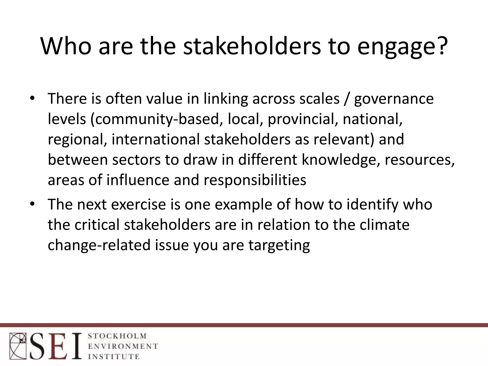 Who are the stakeholders to engage?
• There is often value in linking across scales / governance
levels (community-based, local, provincial, national,
regional, international stakeholders as relevant) and
between sectors to draw in different knowledge, resources,
areas of influence and responsibilities
• The next exercise is one example of how to identify who
the critical stakeholders are in relation to the climate
change-related issue you are targeting

 