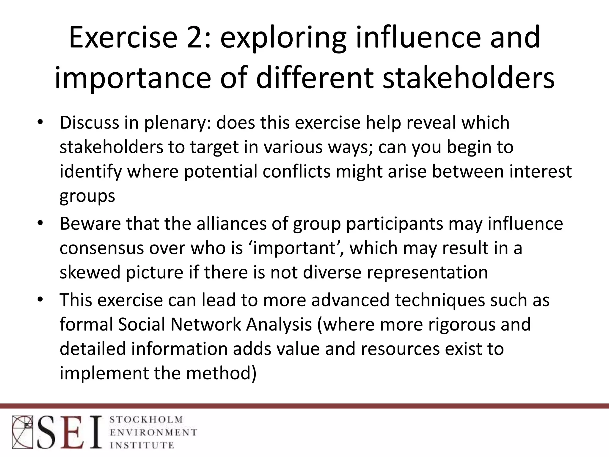 Exercise 2: exploring influence and
importance of different stakeholders
• Discuss in plenary: does this exercise help reveal which
stakeholders to target in various ways; can you begin to
identify where potential conflicts might arise between interest
groups
• Beware that the alliances of group participants may influence
consensus over who is ‘important’, which may result in a
skewed picture if there is not diverse representation
• This exercise can lead to more advanced techniques such as
formal Social Network Analysis (where more rigorous and
detailed information adds value and resources exist to
implement the method)

 