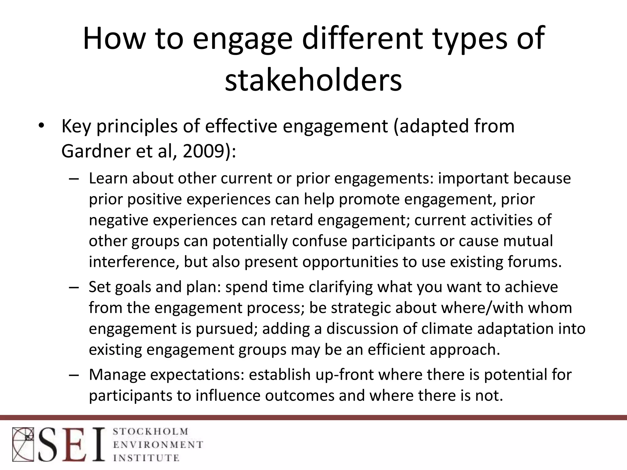 How to engage different types of
stakeholders
• Key principles of effective engagement (adapted from
Gardner et al, 2009):
– Learn about other current or prior engagements: important because
prior positive experiences can help promote engagement, prior
negative experiences can retard engagement; current activities of
other groups can potentially confuse participants or cause mutual
interference, but also present opportunities to use existing forums.
– Set goals and plan: spend time clarifying what you want to achieve
from the engagement process; be strategic about where/with whom
engagement is pursued; adding a discussion of climate adaptation into
existing engagement groups may be an efficient approach.
– Manage expectations: establish up-front where there is potential for
participants to influence outcomes and where there is not.

 
