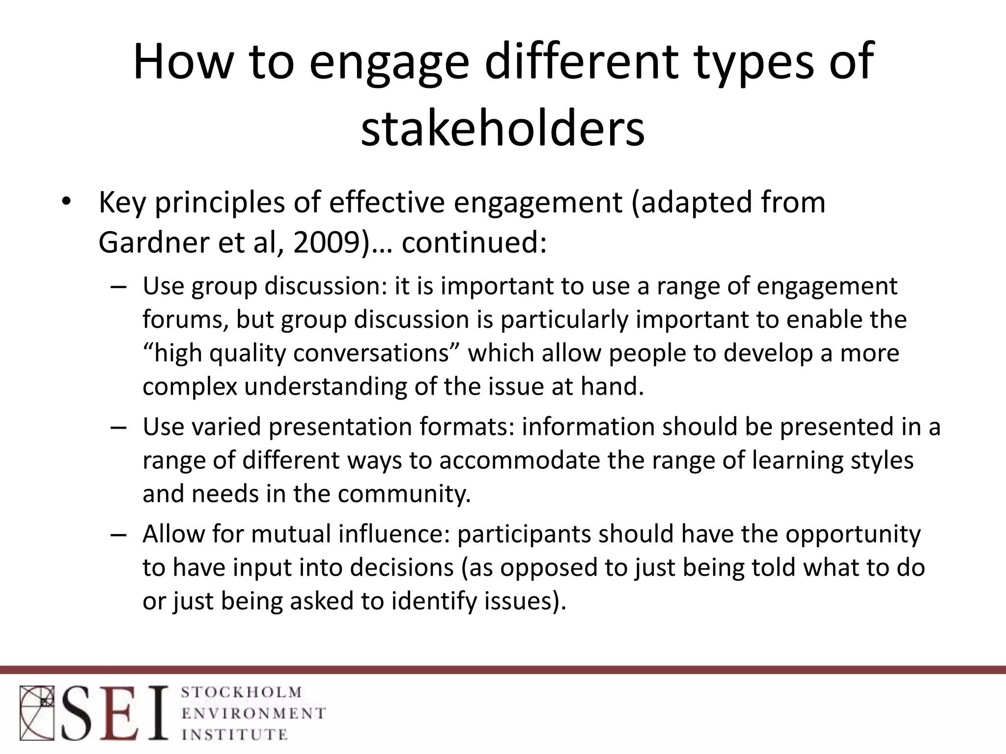 How to engage different types of
stakeholders
• Key principles of effective engagement (adapted from
Gardner et al, 2009)… continued:
– Use group discussion: it is important to use a range of engagement
forums, but group discussion is particularly important to enable the
“high quality conversations” which allow people to develop a more
complex understanding of the issue at hand.
– Use varied presentation formats: information should be presented in a
range of different ways to accommodate the range of learning styles
and needs in the community.
– Allow for mutual influence: participants should have the opportunity
to have input into decisions (as opposed to just being told what to do
or just being asked to identify issues).

 