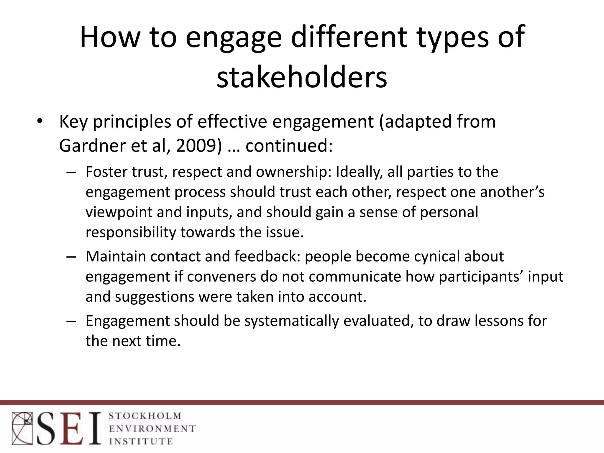 How to engage different types of
stakeholders
• Key principles of effective engagement (adapted from
Gardner et al, 2009) … continued:
– Foster trust, respect and ownership: Ideally, all parties to the
engagement process should trust each other, respect one another’s
viewpoint and inputs, and should gain a sense of personal
responsibility towards the issue.
– Maintain contact and feedback: people become cynical about
engagement if conveners do not communicate how participants’ input
and suggestions were taken into account.
– Engagement should be systematically evaluated, to draw lessons for
the next time.

 