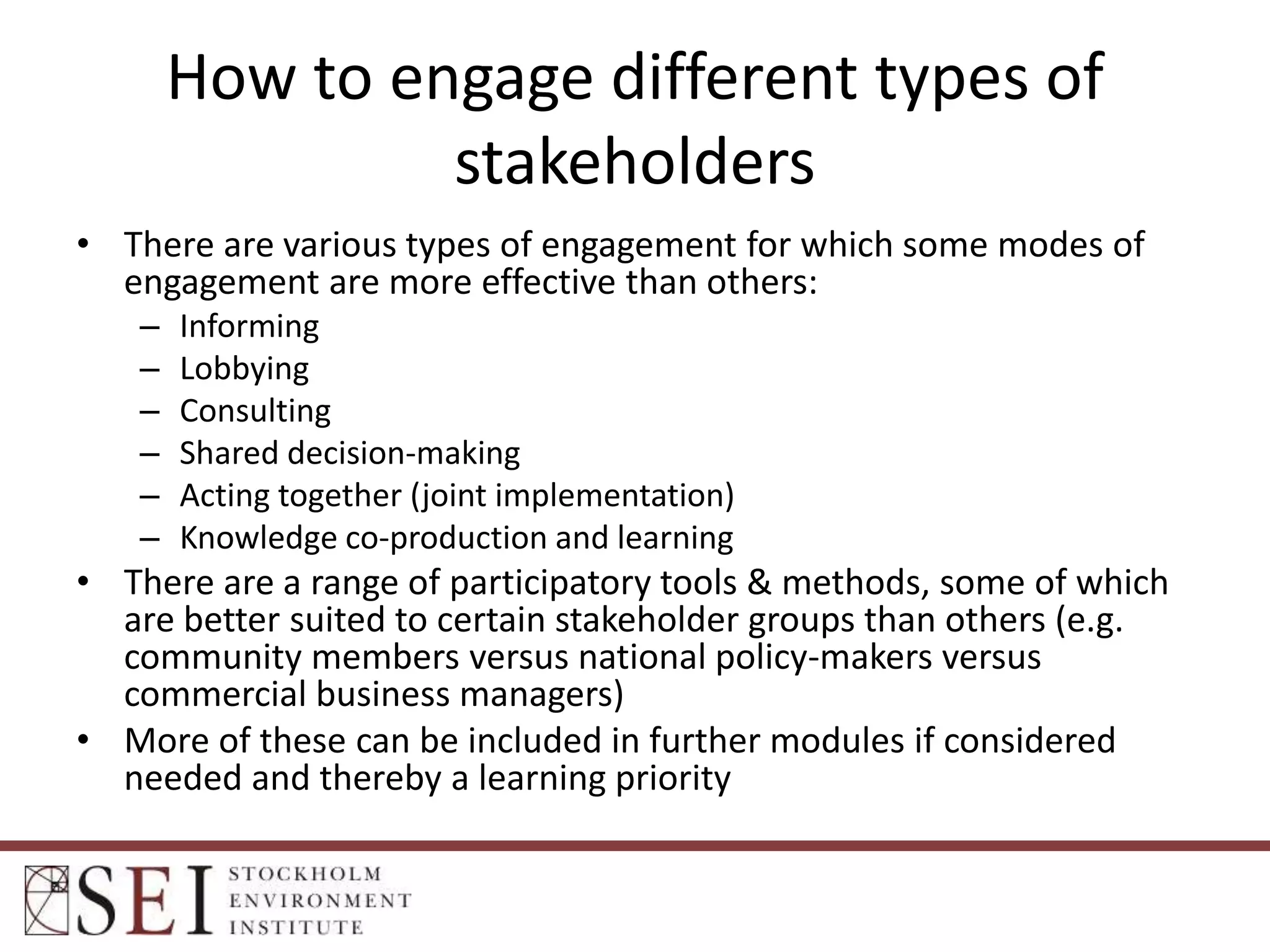 How to engage different types of
stakeholders
• There are various types of engagement for which some modes of
engagement are more effective than others:
–
–
–
–
–
–

Informing
Lobbying
Consulting
Shared decision-making
Acting together (joint implementation)
Knowledge co-production and learning

• There are a range of participatory tools & methods, some of which
are better suited to certain stakeholder groups than others (e.g.
community members versus national policy-makers versus
commercial business managers)
• More of these can be included in further modules if considered
needed and thereby a learning priority

 