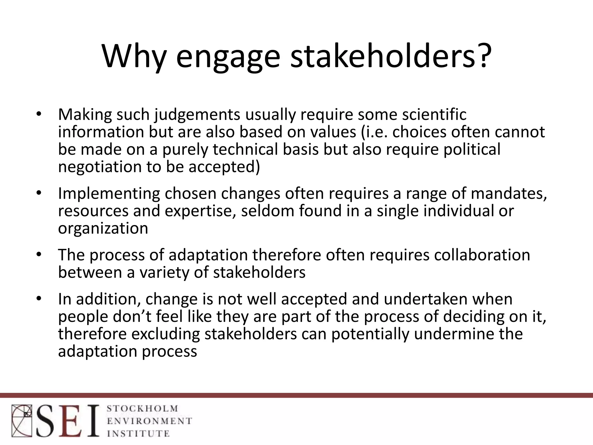 Why engage stakeholders?
• Making such judgements usually require some scientific
information but are also based on values (i.e. choices often cannot
be made on a purely technical basis but also require political
negotiation to be accepted)
• Implementing chosen changes often requires a range of mandates,
resources and expertise, seldom found in a single individual or
organization
• The process of adaptation therefore often requires collaboration
between a variety of stakeholders
• In addition, change is not well accepted and undertaken when
people don’t feel like they are part of the process of deciding on it,
therefore excluding stakeholders can potentially undermine the
adaptation process

 