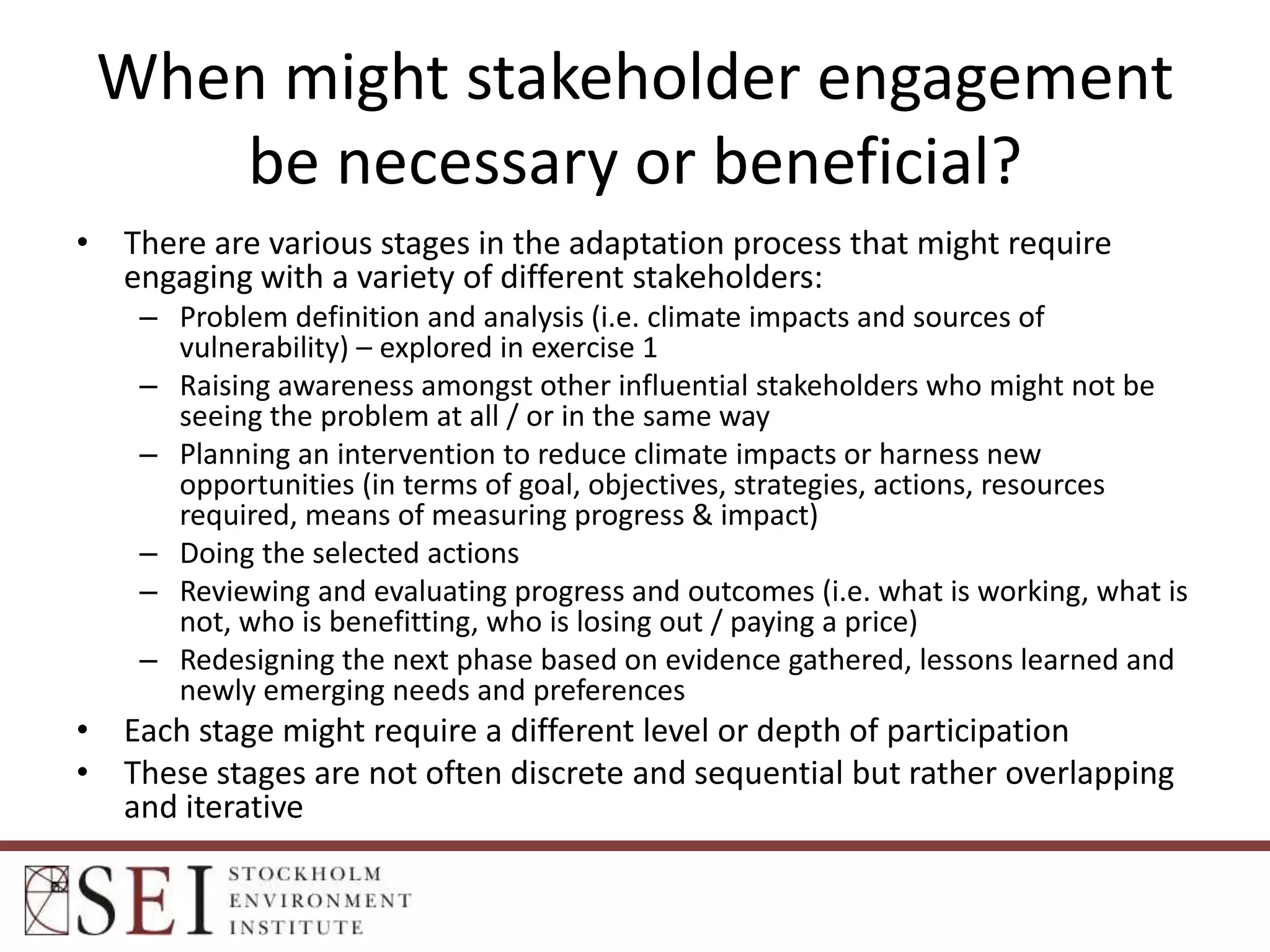 When might stakeholder engagement
be necessary or beneficial?
• There are various stages in the adaptation process that might require
engaging with a variety of different stakeholders:
– Problem definition and analysis (i.e. climate impacts and sources of
vulnerability) – explored in exercise 1
– Raising awareness amongst other influential stakeholders who might not be
seeing the problem at all / or in the same way
– Planning an intervention to reduce climate impacts or harness new
opportunities (in terms of goal, objectives, strategies, actions, resources
required, means of measuring progress & impact)
– Doing the selected actions
– Reviewing and evaluating progress and outcomes (i.e. what is working, what is
not, who is benefitting, who is losing out / paying a price)
– Redesigning the next phase based on evidence gathered, lessons learned and
newly emerging needs and preferences

• Each stage might require a different level or depth of participation
• These stages are not often discrete and sequential but rather overlapping
and iterative

 