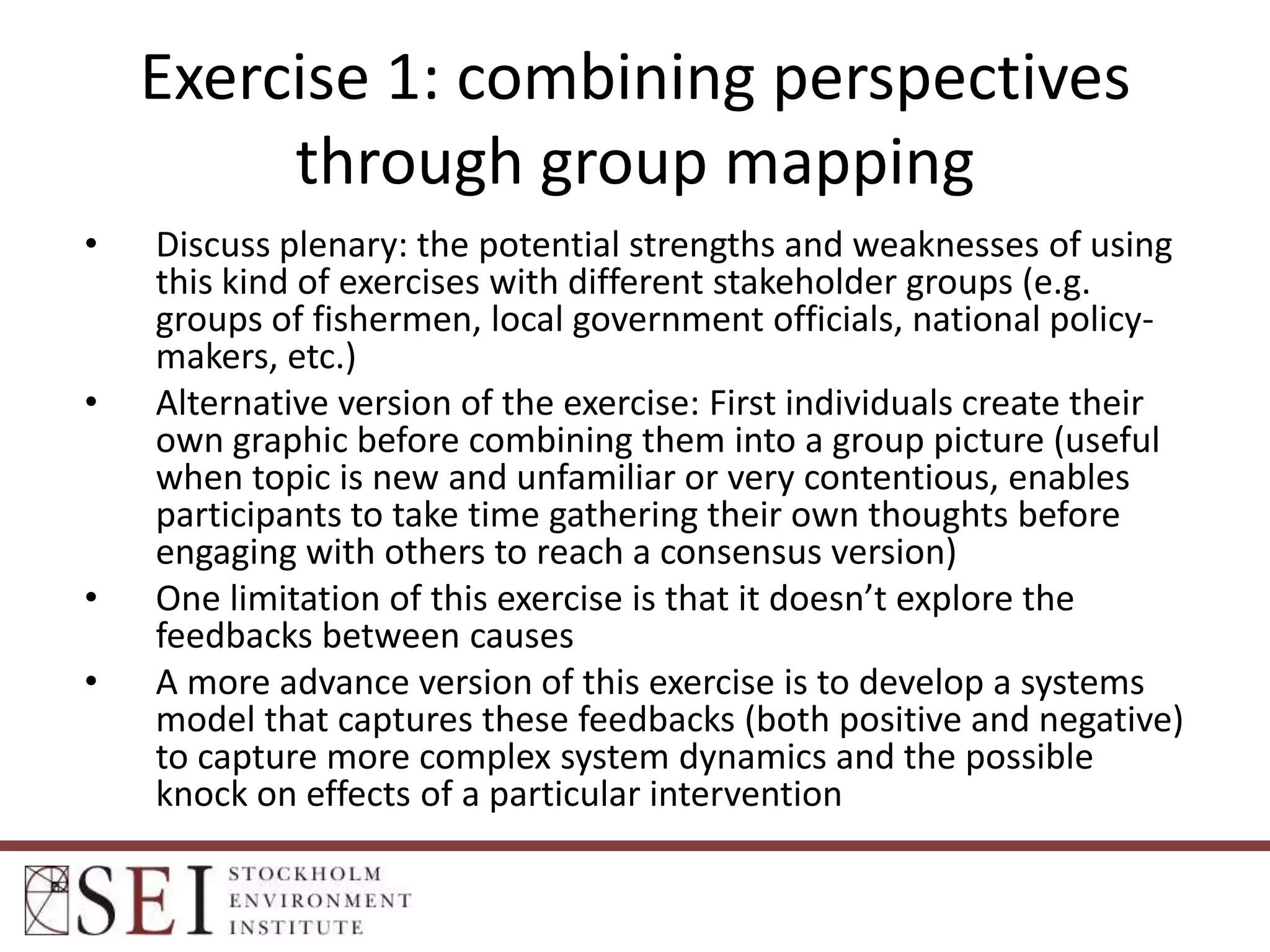 Exercise 1: combining perspectives
through group mapping
•

•

•
•

Discuss plenary: the potential strengths and weaknesses of using
this kind of exercises with different stakeholder groups (e.g.
groups of fishermen, local government officials, national policymakers, etc.)
Alternative version of the exercise: First individuals create their
own graphic before combining them into a group picture (useful
when topic is new and unfamiliar or very contentious, enables
participants to take time gathering their own thoughts before
engaging with others to reach a consensus version)
One limitation of this exercise is that it doesn’t explore the
feedbacks between causes
A more advance version of this exercise is to develop a systems
model that captures these feedbacks (both positive and negative)
to capture more complex system dynamics and the possible
knock on effects of a particular intervention

 