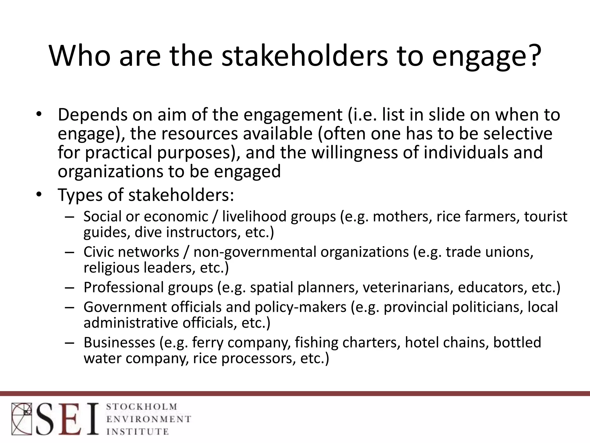 Who are the stakeholders to engage?
• Depends on aim of the engagement (i.e. list in slide on when to
engage), the resources available (often one has to be selective
for practical purposes), and the willingness of individuals and
organizations to be engaged
• Types of stakeholders:
– Social or economic / livelihood groups (e.g. mothers, rice farmers, tourist
guides, dive instructors, etc.)
– Civic networks / non-governmental organizations (e.g. trade unions,
religious leaders, etc.)
– Professional groups (e.g. spatial planners, veterinarians, educators, etc.)
– Government officials and policy-makers (e.g. provincial politicians, local
administrative officials, etc.)
– Businesses (e.g. ferry company, fishing charters, hotel chains, bottled
water company, rice processors, etc.)

 