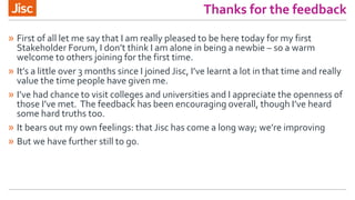 Thanks for the feedback
» First of all let me say that I am really pleased to be here today for my first
Stakeholder Forum, I don’t think I am alone in being a newbie – so a warm
welcome to others joining for the first time.
» It’s a little over 3 months since I joined Jisc, I’ve learnt a lot in that time and really
value the time people have given me.
» I’ve had chance to visit colleges and universities and I appreciate the openness of
those I’ve met. The feedback has been encouraging overall, though I’ve heard
some hard truths too.
» It bears out my own feelings: that Jisc has come a long way; we’re improving
» But we have further still to go.
 
