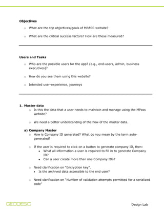Objectives
o

What are the top objectives/goals of MPASS website?

o

What are the critical success factors? How are these measured?

Users and Tasks
o

Who are the possible users for the app? (e.g., end-users, admin, business
executives)?

o

How do you see them using this website?

o

Intended user-experience, journeys

1. Master data
o Is this the data that a user needs to maintain and manage using the MPass
website?
o

We need a better understanding of the flow of the master data.

a) Company Master
o How is Company ID generated? What do you mean by the term autogenerated?
o

If the user is required to click on a button to generate company ID, then:
What all information a user is required to fill in to generate Company
ID?
Can a user create more than one Company IDs?

o

Need clarification on “Encryption key”.
Is the archived data accessible to the end user?

o

Need clarification on “Number of validation attempts permitted for a serialized
code”

Design Lab

 