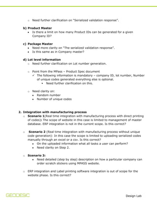 o

Need further clarification on “Serialized validation response”.

b) Product Master
Is there a limit on how many Product IDs can be generated for a given
Company ID?
c) Package Master
Need more clarity on “The serialized validation response”.
Is this same as in Company master?
d) Lot level information
o Need further clarification on Lot number generation.
o

Point from the MPass – Product Spec document
 The following information is mandatory – company ID, lot number, Number
of unique codes generated everything else is optional.
 Need further clarification on this.

o

Need clarity on:
Random number
Number of unique codes

2. Integration with manufacturing process
o Scenario 1(Real time integration with manufacturing process with direct printing
of codes): The scope of website in this case is limited to management of master
database. ERP integration is not in the current scope. Is this correct?
o

Scenario 2 (Real time integration with manufacturing process without unique
code generation): In this case the scope is limited to uploading serialized codes
manually through an excel or a csv. Is this correct?
On the uploaded information what all tasks a user can perform?
Need clarity on Step 2.

o

Scenario 3:
Need detailed (step by step) description on how a particular company can
order scratch stickers using MPASS website.

o

ERP integration and Label printing software integration is out of scope for the
website phase. Is this correct?

Design Lab

 