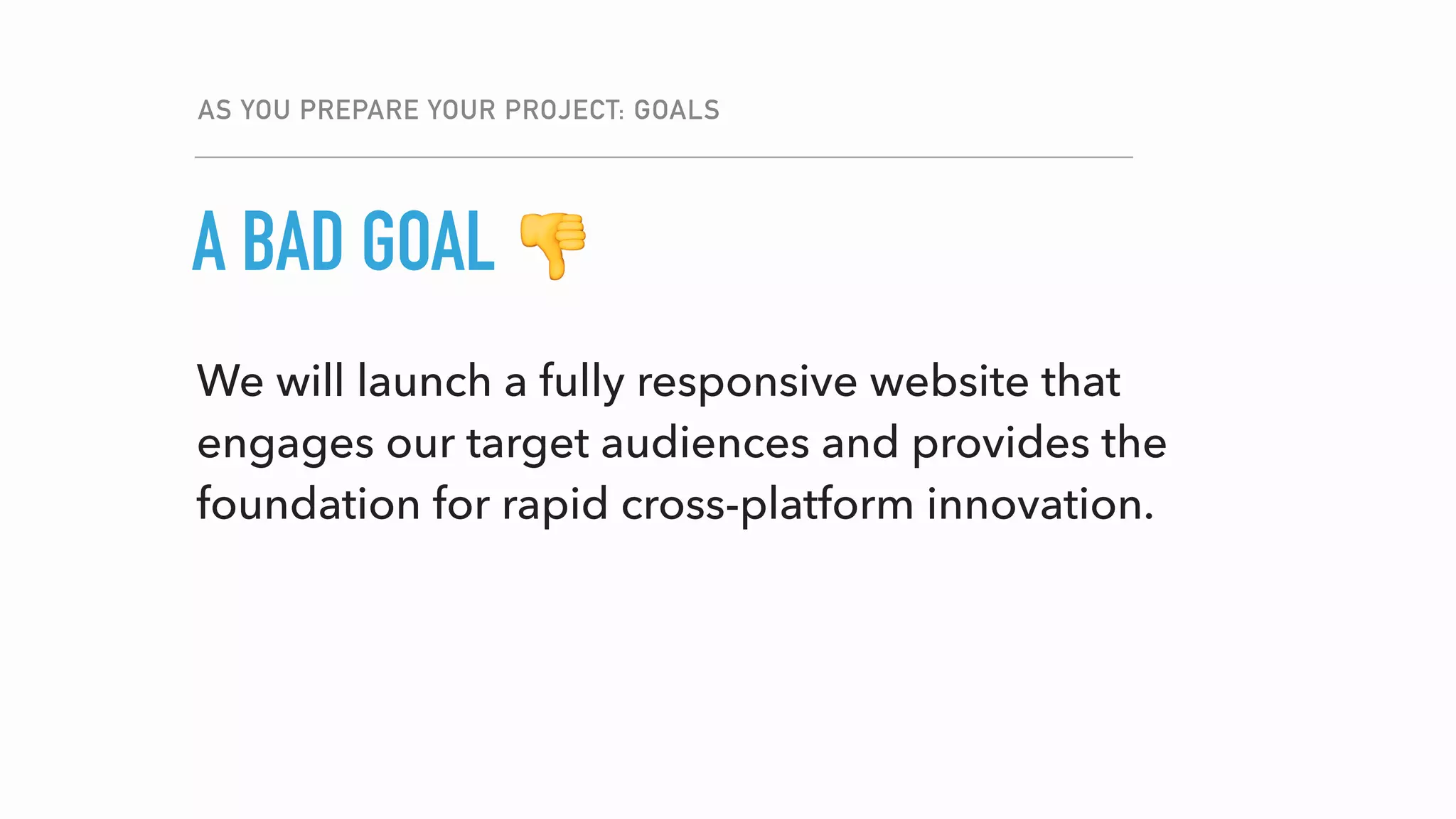 We will launch a fully responsive website that
engages our target audiences and provides the
foundation for rapid cross-platform innovation.
AS YOU PREPARE YOUR PROJECT: GOALS
GOALA BAD GOAL 👎
 