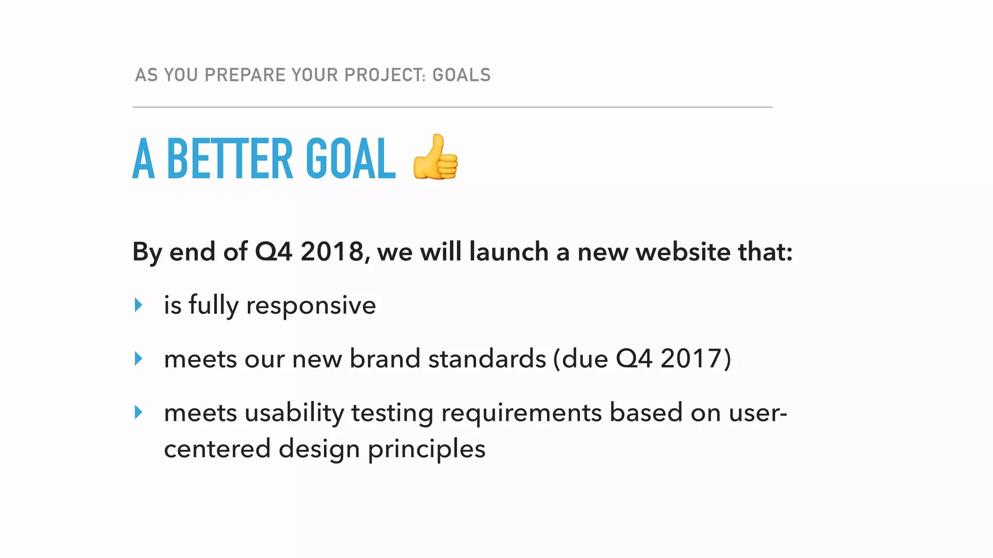 A BETTER GOAL
AS YOU PREPARE YOUR PROJECT: GOALS
👍
By end of Q4 2018, we will launch a new website that:
‣ is fully responsive
‣ meets our new brand standards (due Q4 2017)
‣ meets usability testing requirements based on user-
centered design principles
 