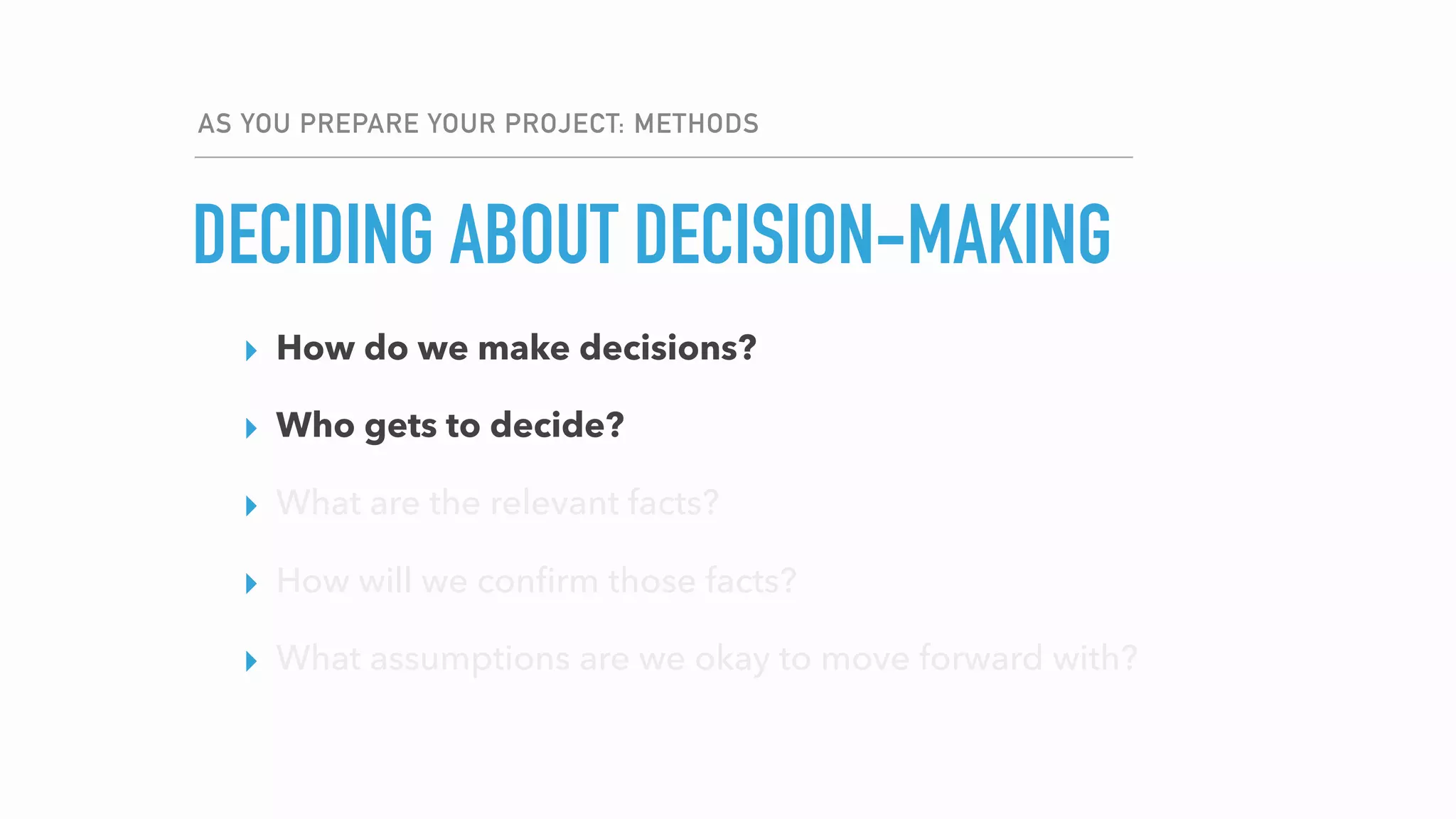 AS YOU PREPARE YOUR PROJECT: METHODS
DECIDING ABOUT DECISION-MAKING
▸ How do we make decisions?
▸ Who gets to decide?
▸ What are the relevant facts?
▸ How will we conﬁrm those facts?
▸ What assumptions are we okay to move forward with?
▸ How do we make decisions?
▸ Who gets to decide?
▸ What are the relevant facts?
▸ How will we conﬁrm those facts?
▸ What assumptions are we okay to move forward with?
 