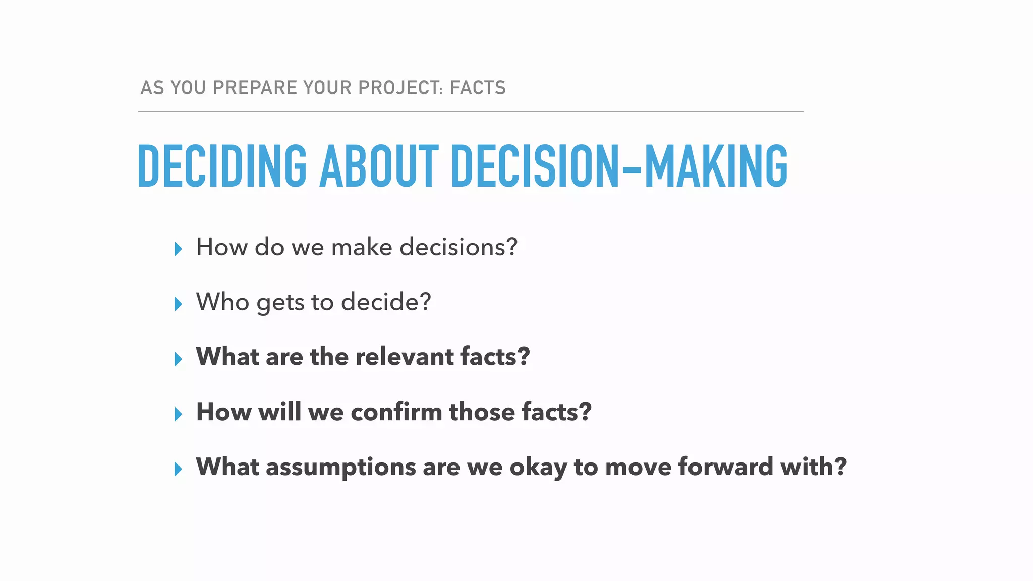 AS YOU PREPARE YOUR PROJECT: FACTS
DECIDING ABOUT DECISION-MAKING
▸ How do we make decisions?
▸ Who gets to decide?
▸ What are the relevant facts?
▸ How will we conﬁrm those facts?
▸ What assumptions are we okay to move forward with?
 