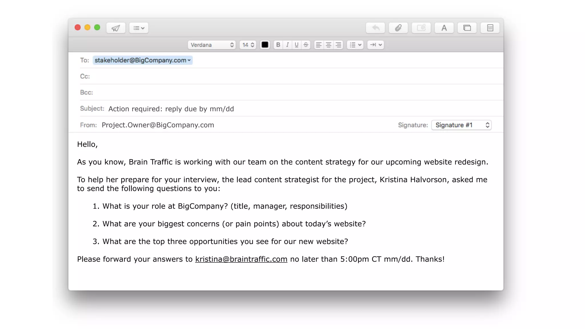 Hello,
As you know, Brain Traffic is working with our team on the content strategy for our upcoming website redesign.
To help her prepare for your interview, the lead content strategist for the project, Kristina Halvorson, asked me
to send the following questions to you:
1. What is your role at BigCompany? (title, manager, responsibilities)
2. What are your biggest concerns (or pain points) about today’s website?
3. What are the top three opportunities you see for our new website?
Please forward your answers to kristina@braintraffic.com no later than 5:00pm CT mm/dd. Thanks!
Action required: reply due by mm/dd
Project.Owner@BigCompany.com
 