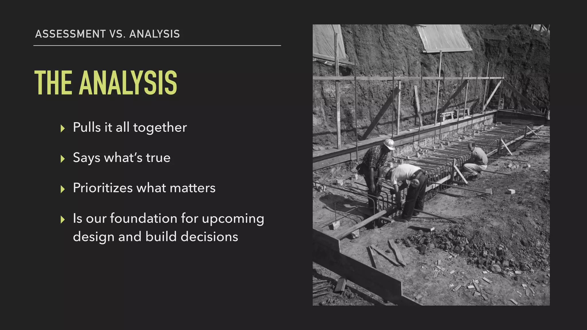 ▸ Pulls it all together
▸ Says what’s true
▸ Prioritizes what matters
▸ Is our foundation for upcoming
design and build decisions
THE ANALYSIS
ASSESSMENT VS. ANALYSIS
 