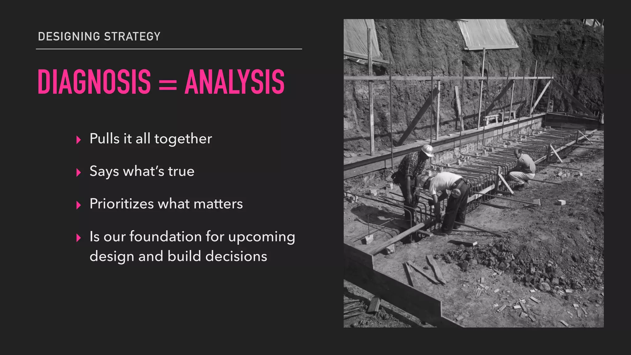 DIAGNOSIS = ANALYSIS
▸ Pulls it all together
▸ Says what’s true
▸ Prioritizes what matters
▸ Is our foundation for upcoming
design and build decisions
DESIGNING STRATEGY
 