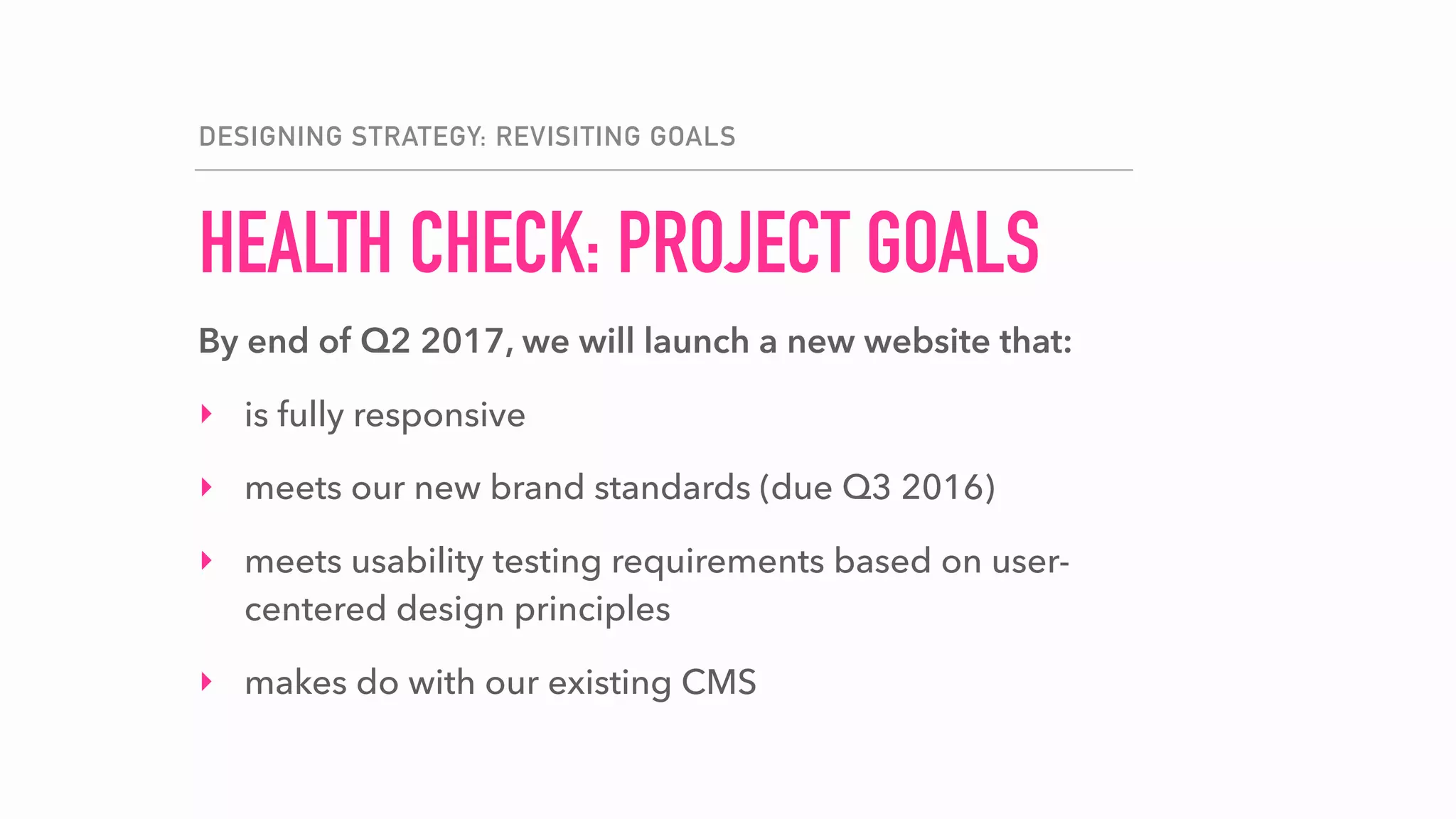 HEALTH CHECK: PROJECT GOALS
DESIGNING STRATEGY: REVISITING GOALS
By end of Q2 2017, we will launch a new website that:
‣ is fully responsive
‣ meets our new brand standards (due Q3 2016)
‣ meets usability testing requirements based on user-
centered design principles
‣ makes do with our existing CMS
 